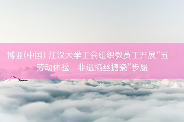 博亚(中国) 江汉大学工会组织教员工开展“五一劳动体验・非遗掐丝搪瓷”步履