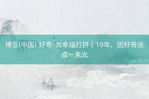 博亚(中国) 好奇·为幸福打拼｜19年，因好奇活成一束光