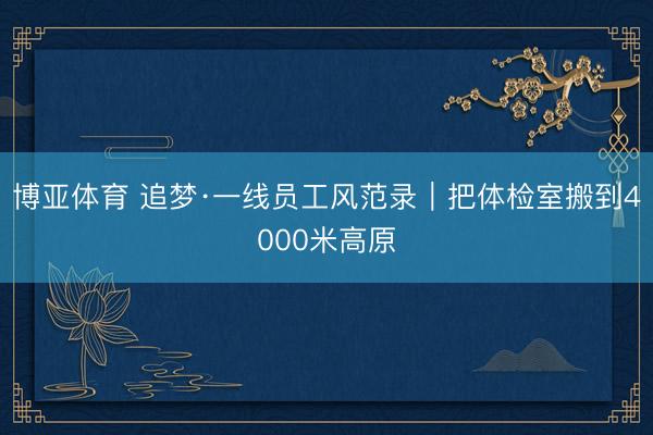 博亚体育 追梦·一线员工风范录｜把体检室搬到4000米高原