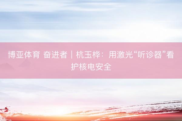 博亚体育 奋进者｜杭玉桦：用激光“听诊器”看护核电安全