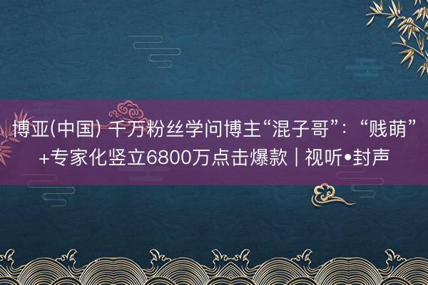 博亚(中国) 千万粉丝学问博主“混子哥”：“贱萌”+专家化竖立6800万点击爆款 | 视听•封声