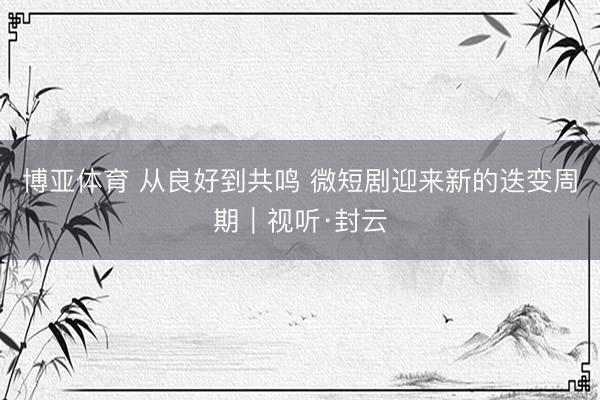博亚体育 从良好到共鸣 微短剧迎来新的迭变周期｜视听·封云