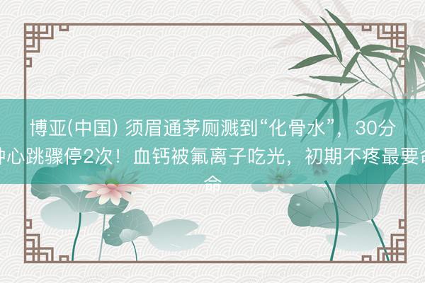 博亚(中国) 须眉通茅厕溅到“化骨水”，30分钟心跳骤停2次！血钙被氟离子吃光，初期不疼最要命