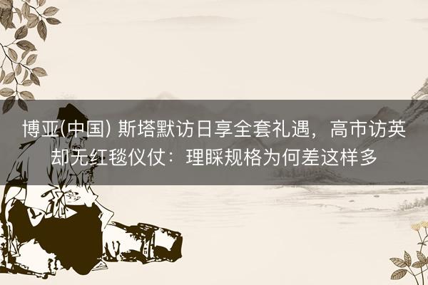 博亚(中国) 斯塔默访日享全套礼遇，高市访英却无红毯仪仗：理睬规格为何差这样多