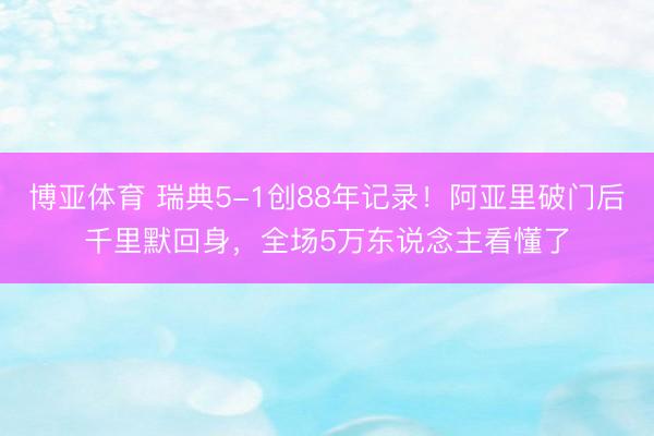 博亚体育 瑞典5-1创88年记录!阿亚里破门后千里默回身,全场5万东说念主看懂了