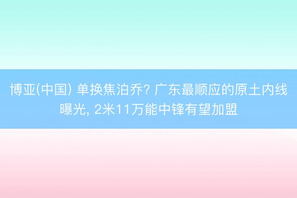 博亚(中国) 单换焦泊乔? 广东最顺应的原土内线曝光， 2米11万能中锋有望加盟