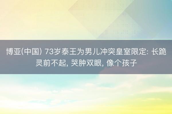 博亚(中国) 73岁泰王为男儿冲突皇室限定: 长跪灵前不起， 哭肿双眼， 像个孩子