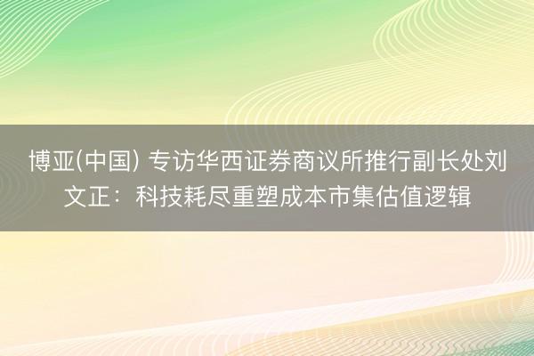 博亚(中国) 专访华西证券商议所推行副长处刘文正：科技耗尽重塑成本市集估值逻辑