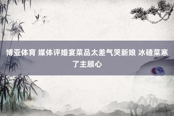 博亚体育 媒体评婚宴菜品太差气哭新娘 冰碴菜寒了主顾心