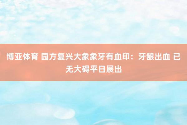 博亚体育 园方复兴大象象牙有血印：牙龈出血 已无大碍平日展出
