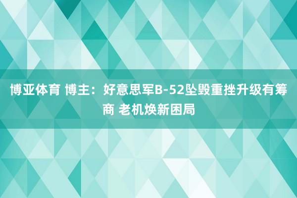 博亚体育 博主：好意思军B-52坠毁重挫升级有筹商 老机焕新困局