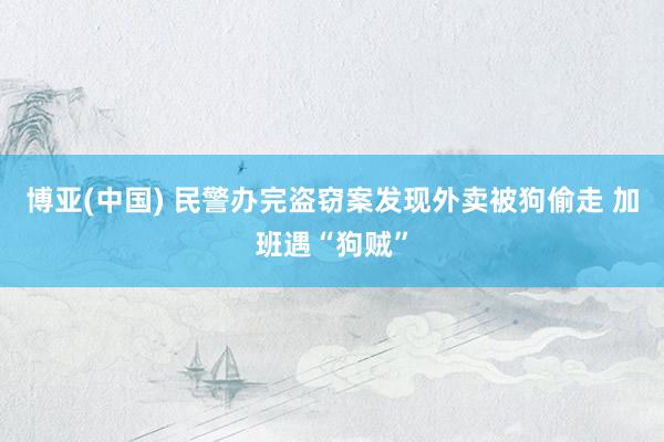 博亚(中国) 民警办完盗窃案发现外卖被狗偷走 加班遇“狗贼”