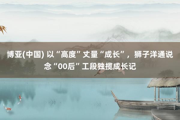 博亚(中国) 以“高度”丈量“成长”，狮子洋通说念“00后”工段独揽成长记