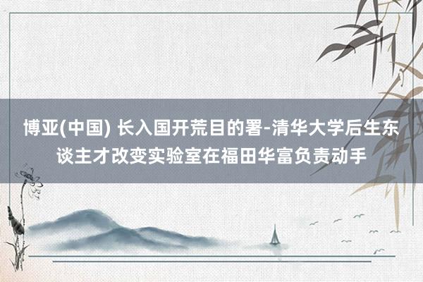 博亚(中国) 长入国开荒目的署-清华大学后生东谈主才改变实验室在福田华富负责动手