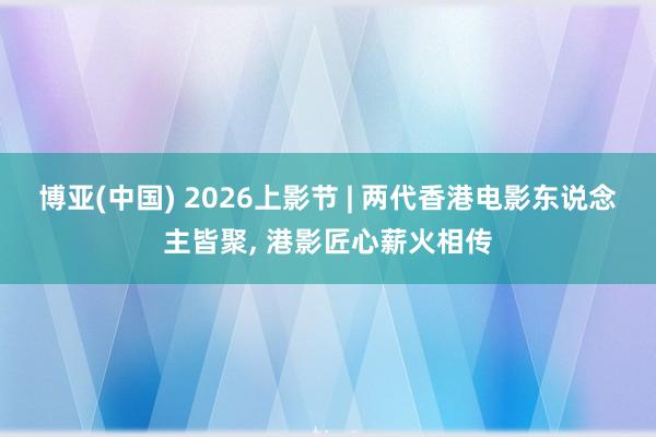 博亚(中国) 2026上影节 | 两代香港电影东说念主皆聚， 港影匠心薪火相传