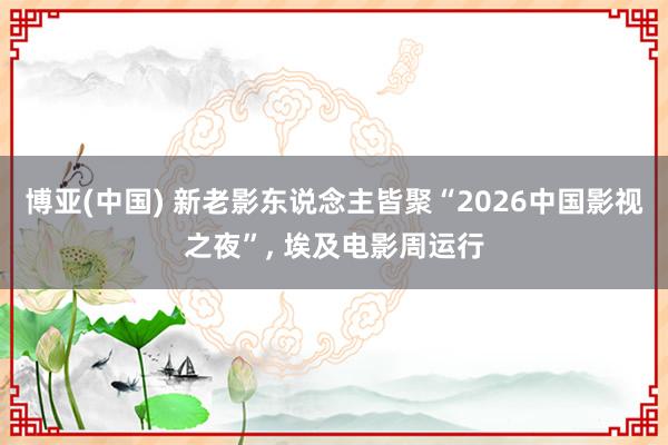 博亚(中国) 新老影东说念主皆聚“2026中国影视之夜”， 埃及电影周运行