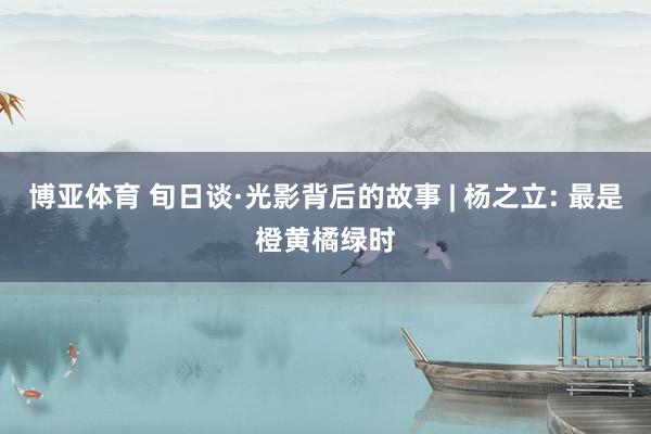 博亚体育 旬日谈·光影背后的故事 | 杨之立: 最是橙黄橘绿时
