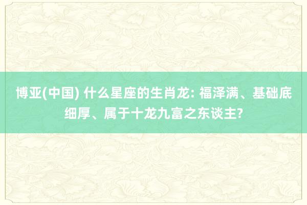 博亚(中国) 什么星座的生肖龙: 福泽满、基础底细厚、属于十龙九富之东谈主?