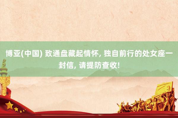 博亚(中国) 致通盘藏起情怀， 独自前行的处女座一封信， 请提防查收!