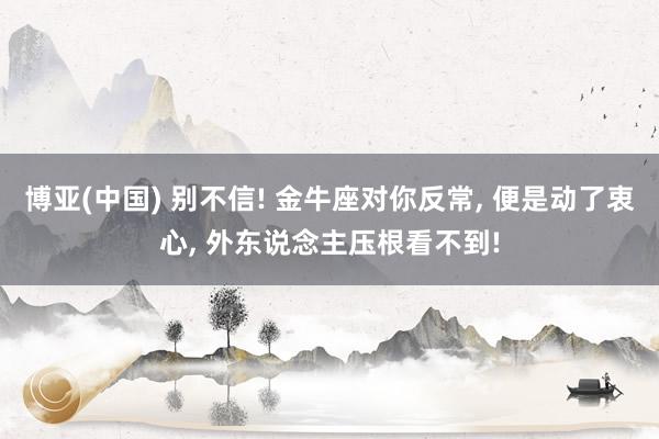 博亚(中国) 别不信! 金牛座对你反常， 便是动了衷心， 外东说念主压根看不到!