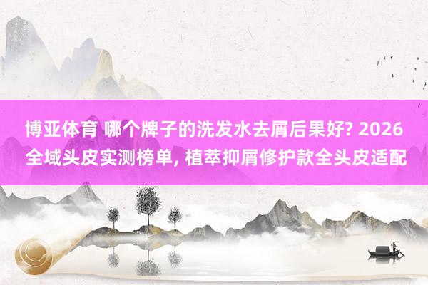 博亚体育 哪个牌子的洗发水去屑后果好? 2026 全域头皮实测榜单， 植萃抑屑修护款全头皮适配