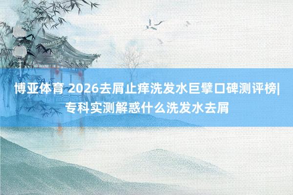 博亚体育 2026去屑止痒洗发水巨擘口碑测评榜|专科实测解惑什么洗发水去屑