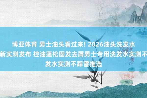 博亚体育 男士油头看过来! 2026油头洗发水名次榜最新实测发布 控油蓬松固发去屑男士专用洗发水实测不踩雷推选