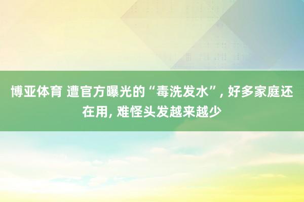 博亚体育 遭官方曝光的“毒洗发水”， 好多家庭还在用， 难怪头发越来越少
