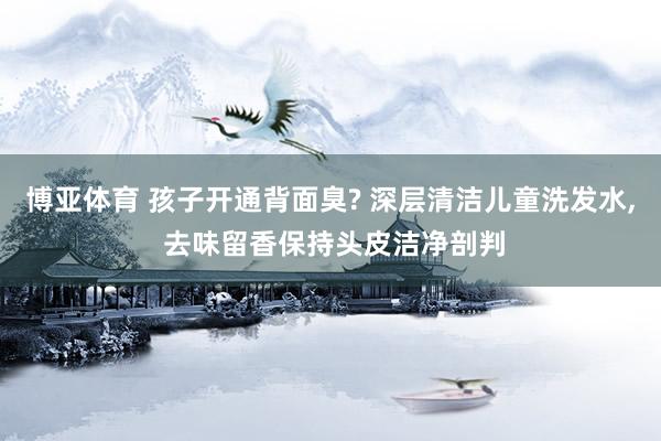 博亚体育 孩子开通背面臭? 深层清洁儿童洗发水， 去味留香保持头皮洁净剖判