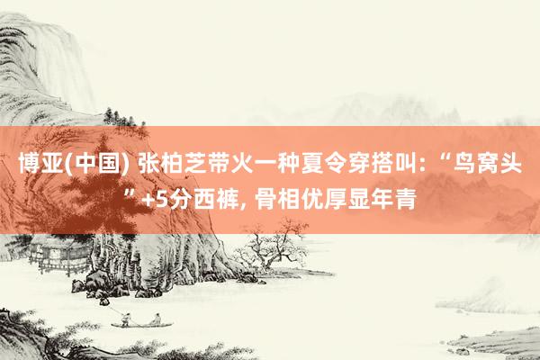 博亚(中国) 张柏芝带火一种夏令穿搭叫: “鸟窝头”+5分西裤, 骨相优厚显年青