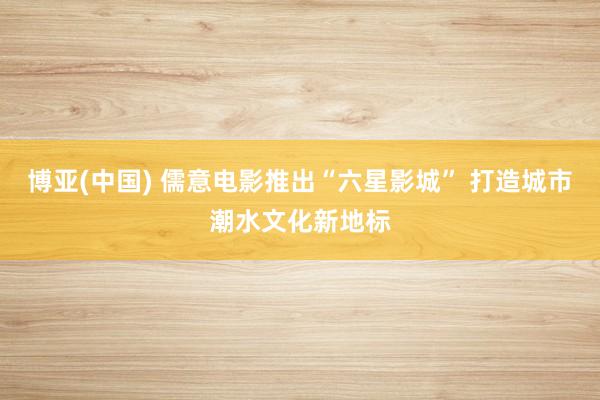 博亚(中国) 儒意电影推出“六星影城” 打造城市潮水文化新地标