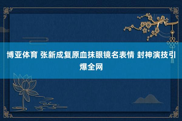 博亚体育 张新成复原血抹眼镜名表情 封神演技引爆全网