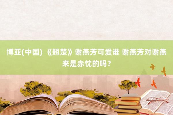 博亚(中国) 《翘楚》谢燕芳可爱谁 谢燕芳对谢燕来是赤忱的吗?