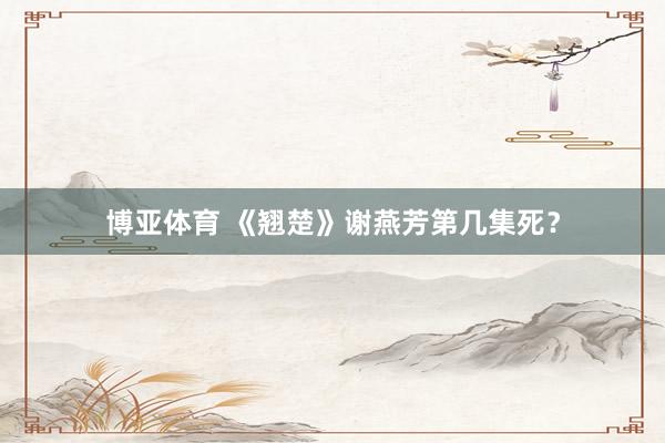 博亚体育 《翘楚》谢燕芳第几集死?