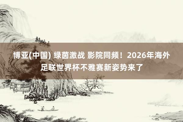 博亚(中国) 绿茵激战 影院同频!2026年海外足联世界杯不雅赛新姿势来了