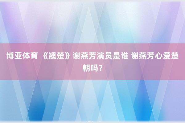 博亚体育 《翘楚》谢燕芳演员是谁 谢燕芳心爱楚朝吗?