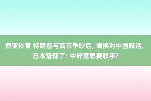博亚体育 特朗普与高市争吵后, 调换对中国喊话, 日本蹙悚了: 中好意思要联手?