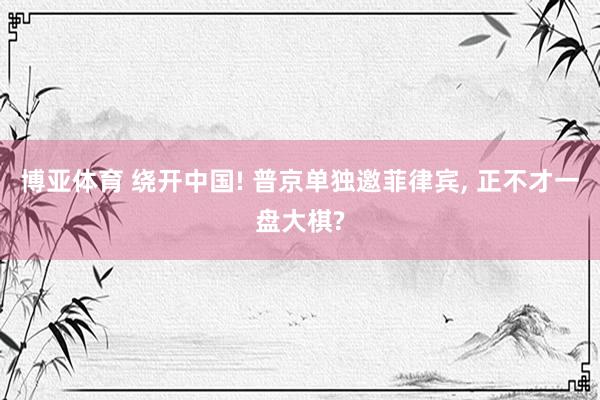 博亚体育 绕开中国! 普京单独邀菲律宾, 正不才一盘大棋?
